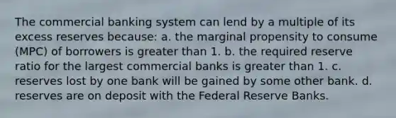 The commercial banking system can lend by a multiple of its excess reserves because: a. the marginal propensity to consume (MPC) of borrowers is greater than 1. b. the required reserve ratio for the largest commercial banks is greater than 1. c. reserves lost by one bank will be gained by some other bank. d. reserves are on deposit with the Federal Reserve Banks.