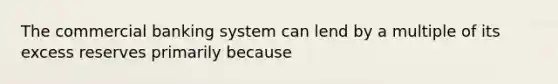 The commercial banking system can lend by a multiple of its excess reserves primarily because