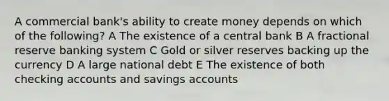 A commercial bank's ability to create money depends on which of the following? A The existence of a central bank B A fractional reserve banking system C Gold or silver reserves backing up the currency D A large national debt E The existence of both checking accounts and savings accounts