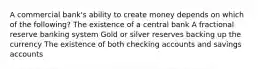 A commercial bank's ability to create money depends on which of the following? The existence of a central bank A fractional reserve banking system Gold or silver reserves backing up the currency The existence of both checking accounts and savings accounts