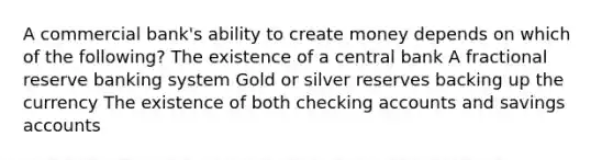 A commercial bank's ability to create money depends on which of the following? The existence of a central bank A fractional reserve banking system Gold or silver reserves backing up the currency The existence of both checking accounts and savings accounts