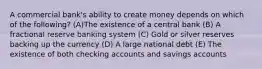 A commercial bank's ability to create money depends on which of the following? (A)The existence of a central bank (B) A fractional reserve banking system (C) Gold or silver reserves backing up the currency (D) A large national debt (E) The existence of both checking accounts and savings accounts