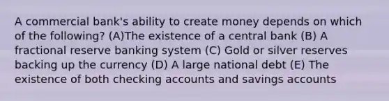 A commercial bank's ability to create money depends on which of the following? (A)The existence of a central bank (B) A fractional reserve banking system (C) Gold or silver reserves backing up the currency (D) A large national debt (E) The existence of both checking accounts and savings accounts