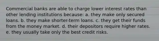 Commercial banks are able to charge lower interest rates than other lending institutions because: a. they make only secured loans. b. they make shorter-term loans. c. they get their funds from the money market. d. their depositors require higher rates. e. they usually take only the best credit risks.