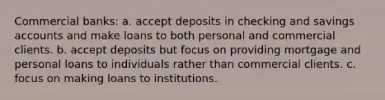 <a href='https://www.questionai.com/knowledge/kUIzrGRRim-commercial-banks' class='anchor-knowledge'>commercial banks</a>: a. accept deposits in checking and savings accounts and make loans to both personal and commercial clients. b. accept deposits but focus on providing mortgage and personal loans to individuals rather than commercial clients. c. focus on making loans to institutions.