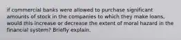 if commercial banks were allowed to purchase significant amounts of stock in the companies to which they make loans, would this increase or decrease the extent of moral hazard in the financial system? Briefly explain.