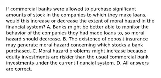 If commercial banks were allowed to purchase significant amounts of stock in the companies to which they make​ loans, would this increase or decrease the extent of moral hazard in the financial​ system? A. Banks might be better able to monitor the behavior of the companies they had made loans​ to, so moral hazard should decrease. B. The existence of deposit insurance may generate moral hazard concerning which stocks a bank purchased. C. Moral hazard problems might increase because equity investments are riskier than the usual commercial bank investments under the current financial system. D. All answers are correct.