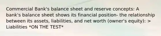 Commercial Bank's balance sheet and reserve concepts: A bank's balance sheet shows its financial position- the relationship between its assets, liabilities, and net worth (owner's equity): > Liabilities *ON THE TEST*