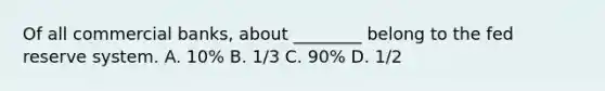 Of all commercial banks, about ________ belong to the fed reserve system. A. 10% B. 1/3 C. 90% D. 1/2