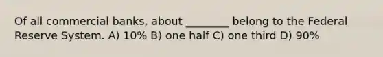Of all commercial banks, about ________ belong to the Federal Reserve System. A) 10% B) one half C) one third D) 90%