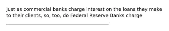 Just as commercial banks charge interest on the loans they make to their clients, so, too, do Federal Reserve Banks charge ___________________________________________.