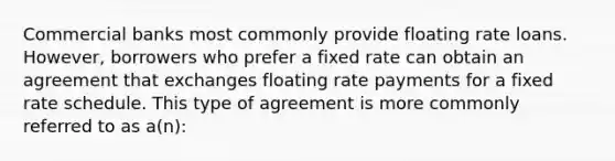 Commercial banks most commonly provide floating rate loans. However, borrowers who prefer a fixed rate can obtain an agreement that exchanges floating rate payments for a fixed rate schedule. This type of agreement is more commonly referred to as a(n):