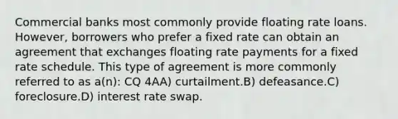 Commercial banks most commonly provide floating rate loans. However, borrowers who prefer a fixed rate can obtain an agreement that exchanges floating rate payments for a fixed rate schedule. This type of agreement is more commonly referred to as a(n): CQ 4AA) curtailment.B) defeasance.C) foreclosure.D) interest rate swap.