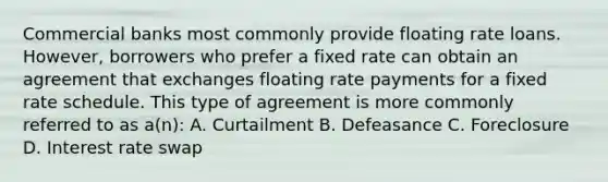 <a href='https://www.questionai.com/knowledge/kUIzrGRRim-commercial-banks' class='anchor-knowledge'>commercial banks</a> most commonly provide floating rate loans. However, borrowers who prefer a fixed rate can obtain an agreement that exchanges floating rate payments for a fixed rate schedule. This type of agreement is more commonly referred to as a(n): A. Curtailment B. Defeasance C. Foreclosure D. Interest rate swap