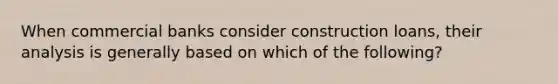 When commercial banks consider construction loans, their analysis is generally based on which of the following?