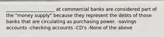 _____________________ at commercial banks are considered part of the "money supply" because they represent the debts of those banks that are circulating as purchasing power. -savings accounts -checking accounts -CD's -None of the above