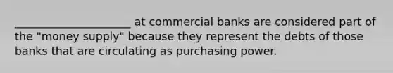 _____________________ at commercial banks are considered part of the "money supply" because they represent the debts of those banks that are circulating as purchasing power.