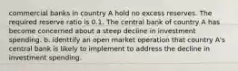 commercial banks in country A hold no excess reserves. The required reserve ratio is 0.1. The central bank of country A has become concerned about a steep decline in investment spending. b. identtify an open market operation that country A's central bank is likely to implement to address the decline in investment spending.