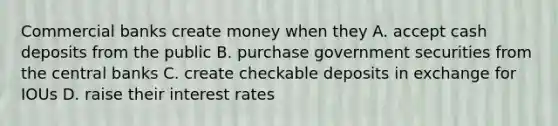 Commercial banks create money when they A. accept cash deposits from the public B. purchase government securities from the central banks C. create checkable deposits in exchange for IOUs D. raise their interest rates