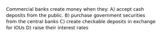 Commercial banks create money when they: A) accept cash deposits from the public. B) purchase government securities from the central banks C) create checkable deposits in exchange for IOUs D) raise their interest rates