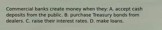 Commercial banks create money when they: A. accept cash deposits from the public. B. purchase Treasury bonds from dealers. C. raise their interest rates. D. make loans.