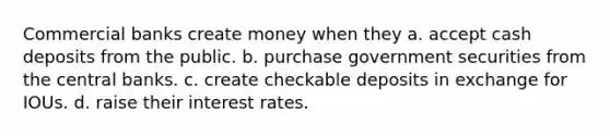 Commercial banks create money when they a. accept cash deposits from the public. b. purchase government securities from the central banks. c. create checkable deposits in exchange for IOUs. d. raise their interest rates.