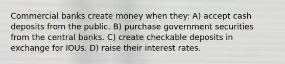 Commercial banks create money when they: A) accept cash deposits from the public. B) purchase government securities from the central banks. C) create checkable deposits in exchange for IOUs. D) raise their interest rates.