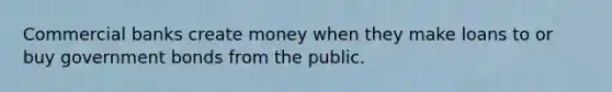 Commercial banks create money when they make loans to or buy government bonds from the public.