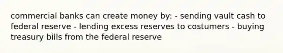 commercial banks can create money by: - sending vault cash to federal reserve - lending excess reserves to costumers - buying treasury bills from the federal reserve