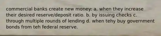 commercial banks create new money: a. when they increase their desired reserve/deposit ratio. b. by issuing checks c. through multiple rounds of lending d. when tehy buy government bonds from teh federal reserve.