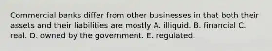 Commercial banks differ from other businesses in that both their assets and their liabilities are mostly A. illiquid. B. financial C. real. D. owned by the government. E. regulated.