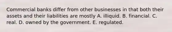 Commercial banks differ from other businesses in that both their assets and their liabilities are mostly A. illiquid. B. financial. C. real. D. owned by the government. E. regulated.