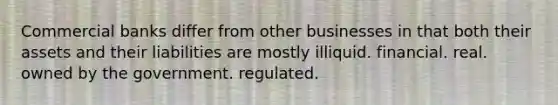 Commercial banks differ from other businesses in that both their assets and their liabilities are mostly illiquid. financial. real. owned by the government. regulated.