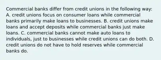 Commercial banks differ from credit unions in the following way: A. credit unions focus on consumer loans while commercial banks primarily make loans to businesses. B. credit unions make loans and accept deposits while commercial banks just make loans. C. commercial banks cannot make auto loans to individuals, just to businesses while credit unions can do both. D. credit unions do not have to hold reserves while commercial banks do.