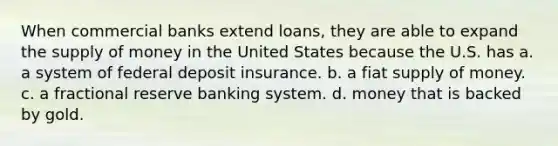 When commercial banks extend loans, they are able to expand the supply of money in the United States because the U.S. has a. a system of federal deposit insurance. b. a fiat supply of money. c. a fractional reserve banking system. d. money that is backed by gold.