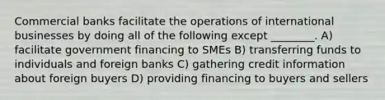 Commercial banks facilitate the operations of international businesses by doing all of the following except ________. A) facilitate government financing to SMEs B) transferring funds to individuals and foreign banks C) gathering credit information about foreign buyers D) providing financing to buyers and sellers