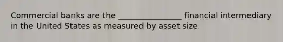 Commercial banks are the ________________ financial intermediary in the United States as measured by asset size