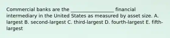 Commercial banks are the __________________ financial intermediary in the United States as measured by asset size. A. largest B. second-largest C. third-largest D. fourth-largest E. fifth-largest