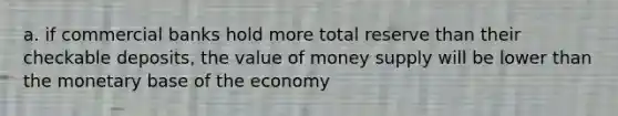 a. if commercial banks hold more total reserve than their checkable deposits, the value of money supply will be lower than the monetary base of the economy