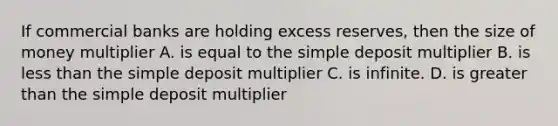 If commercial banks are holding excess reserves, then the size of money multiplier A. is equal to the simple deposit multiplier B. is less than the simple deposit multiplier C. is infinite. D. is greater than the simple deposit multiplier