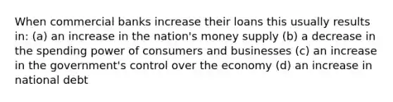 When commercial banks increase their loans this usually results in: (a) an increase in the nation's money supply (b) a decrease in the spending power of consumers and businesses (c) an increase in the government's control over the economy (d) an increase in national debt