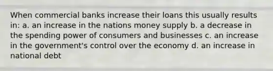 When commercial banks increase their loans this usually results in: a. an increase in the nations money supply b. a decrease in the spending power of consumers and businesses c. an increase in the government's control over the economy d. an increase in national debt