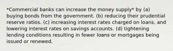 *Commercial banks can increase the money supply* by (a) buying bonds from the government. (b) reducing their prudential reserve ratios. (c) increasing interest rates charged on loans, and lowering interest rates on savings accounts. (d) tightening lending conditions resulting in fewer loans or mortgages being issued or renewed.