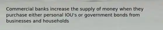 Commercial banks increase the supply of money when they purchase either personal IOU's or government bonds from businesses and households