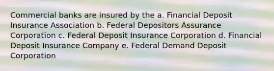 Commercial banks are insured by the a. Financial Deposit Insurance Association b. Federal Depositors Assurance Corporation c. Federal Deposit Insurance Corporation d. Financial Deposit Insurance Company e. Federal Demand Deposit Corporation