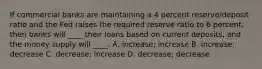 If commercial banks are maintaining a 4 percent reserve/deposit ratio and the Fed raises the required reserve ratio to 6 percent, then banks will ____ their loans based on current deposits, and the money supply will ____. A. increase; increase B. increase; decrease C. decrease; increase D. decrease; decrease