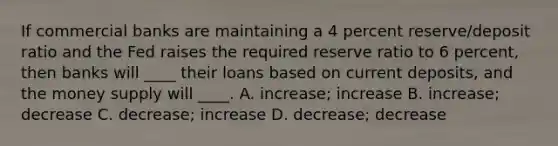 If commercial banks are maintaining a 4 percent reserve/deposit ratio and the Fed raises the required reserve ratio to 6 percent, then banks will ____ their loans based on current deposits, and the money supply will ____. A. increase; increase B. increase; decrease C. decrease; increase D. decrease; decrease