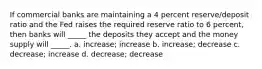 If commercial banks are maintaining a 4 percent reserve/deposit ratio and the Fed raises the required reserve ratio to 6 percent, then banks will _____ the deposits they accept and the money supply will _____. a. increase; increase b. increase; decrease c. decrease; increase d. decrease; decrease