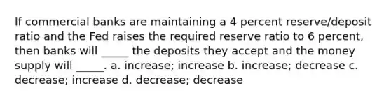 If commercial banks are maintaining a 4 percent reserve/deposit ratio and the Fed raises the required reserve ratio to 6 percent, then banks will _____ the deposits they accept and the money supply will _____. a. increase; increase b. increase; decrease c. decrease; increase d. decrease; decrease