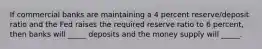 If commercial banks are maintaining a 4 percent reserve/deposit ratio and the Fed raises the required reserve ratio to 6 percent, then banks will _____ deposits and the money supply will _____.